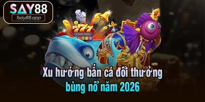 Xu hướng bắn cá đổi thưởng bùng nổ năm 2026